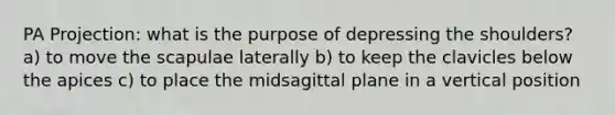 PA Projection: what is the purpose of depressing the shoulders? a) to move the scapulae laterally b) to keep the clavicles below the apices c) to place the midsagittal plane in a vertical position