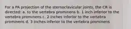 For a PA projection of the sternoclavicular joints, the CR is directed: a. to the vertebra prominens b. 1 inch inferior to the vertebra prominens c. 2 inches inferior to the vertebra prominens d. 3 inches inferior to the vertebra prominens