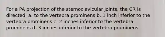 For a PA projection of the sternoclavicular joints, the CR is directed: a. to the vertebra prominens b. 1 inch inferior to the vertebra prominens c. 2 inches inferior to the vertebra prominens d. 3 inches inferior to the vertebra prominens