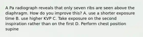 A Pa radiograph reveals that only seven ribs are seen above the diaphragm. How do you improve this? A. use a shorter exposure time B. use higher KVP C. Take exposure on the second inspiration rather than on the first D. Perform chest position supine