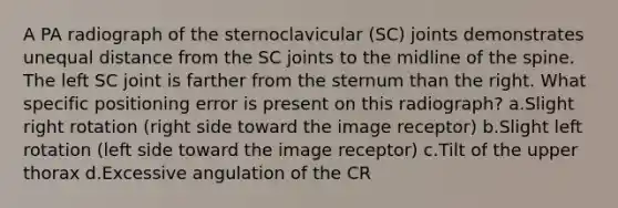 A PA radiograph of the sternoclavicular (SC) joints demonstrates unequal distance from the SC joints to the midline of the spine. The left SC joint is farther from the sternum than the right. What specific positioning error is present on this radiograph? a.Slight right rotation (right side toward the image receptor) b.Slight left rotation (left side toward the image receptor) c.Tilt of the upper thorax d.Excessive angulation of the CR