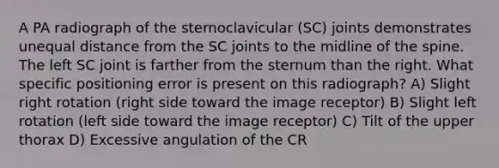 A PA radiograph of the sternoclavicular (SC) joints demonstrates unequal distance from the SC joints to the midline of the spine. The left SC joint is farther from the sternum than the right. What specific positioning error is present on this radiograph? A) Slight right rotation (right side toward the image receptor) B) Slight left rotation (left side toward the image receptor) C) Tilt of the upper thorax D) Excessive angulation of the CR