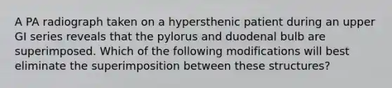 A PA radiograph taken on a hypersthenic patient during an upper GI series reveals that the pylorus and duodenal bulb are superimposed. Which of the following modifications will best eliminate the superimposition between these structures?