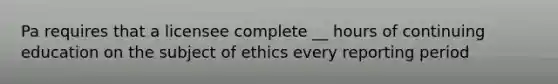 Pa requires that a licensee complete __ hours of continuing education on the subject of ethics every reporting period