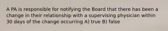 A PA is responsible for notifying the Board that there has been a change in their relationship with a supervising physician within 30 days of the change occurring A) true B) false