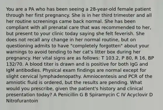 You are a PA who has been seeing a 28-year-old female patient through her first pregnancy. She is in her third trimester and all her routine screenings came back normal. She has been compliant with all prenatal care that was recommended to her, but present to your clinic today saying she felt feverish. She does not recall any change in her normal routine, but on questioning admits to have "completely forgotten" about your warnings to avoid tending to her cat's litter box during her pregnancy. Her vital signs are as follows: T 103.2, P 80, R 16, BP 132/70. A blood titer is drawn and is positive for both IgG and IgM antibodies. Physical exam findings are normal except for slight cervical lymphadenopathy. Amniocentesis and PCR of the amniotic fluid is ordered, but the results are pending. What would you prescribe, given the patient's history and clinical presentation today? A Penicillin G B Spiramycin C IV Acyclovir D Nitrofurantoin