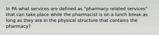 In PA what services are defined as "pharmacy related services" that can take place while the pharmacist is on a lunch break as long as they are in the physical structure that contains the pharmacy?