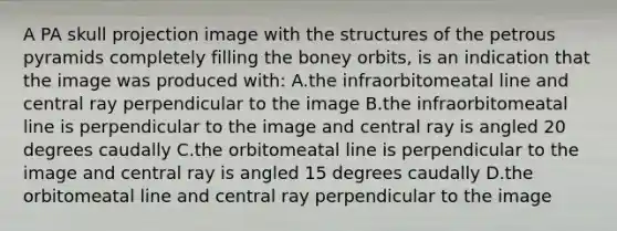 A PA skull projection image with the structures of the petrous pyramids completely filling the boney orbits, is an indication that the image was produced with: A.the infraorbitomeatal line and central ray perpendicular to the image B.the infraorbitomeatal line is perpendicular to the image and central ray is angled 20 degrees caudally C.the orbitomeatal line is perpendicular to the image and central ray is angled 15 degrees caudally D.the orbitomeatal line and central ray perpendicular to the image