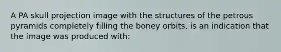 A PA skull projection image with the structures of the petrous pyramids completely filling the boney orbits, is an indication that the image was produced with: