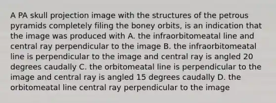 A PA skull projection image with the structures of the petrous pyramids completely filing the boney orbits, is an indication that the image was produced with A. the infraorbitomeatal line and central ray perpendicular to the image B. the infraorbitomeatal line is perpendicular to the image and central ray is angled 20 degrees caudally C. the orbitomeatal line is perpendicular to the image and central ray is angled 15 degrees caudally D. the orbitomeatal line central ray perpendicular to the image