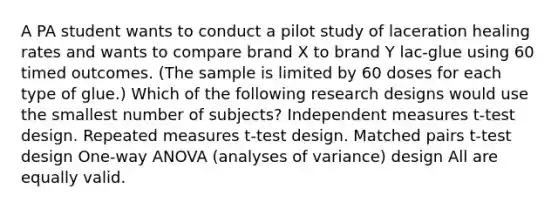 A PA student wants to conduct a pilot study of laceration healing rates and wants to compare brand X to brand Y lac-glue using 60 timed outcomes. (The sample is limited by 60 doses for each type of glue.) Which of the following research designs would use the smallest number of subjects? Independent measures t-test design. Repeated measures t-test design. Matched pairs t-test design One-way ANOVA (analyses of variance) design All are equally valid.