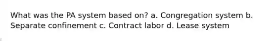 What was the PA system based on? a. Congregation system b. Separate confinement c. Contract labor d. Lease system