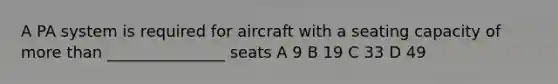 A PA system is required for aircraft with a seating capacity of more than _______________ seats A 9 B 19 C 33 D 49