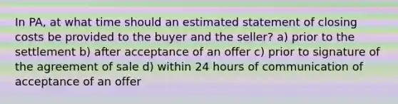 In PA, at what time should an estimated statement of closing costs be provided to the buyer and the seller? a) prior to the settlement b) after acceptance of an offer c) prior to signature of the agreement of sale d) within 24 hours of communication of acceptance of an offer