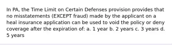 In PA, the Time Limit on Certain Defenses provision provides that no misstatements (EXCEPT fraud) made by the applicant on a heal insurance application can be used to void the policy or deny coverage after the expiration of: a. 1 year b. 2 years c. 3 years d. 5 years