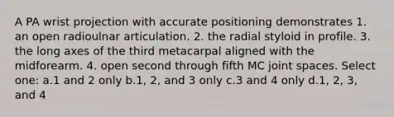 A PA wrist projection with accurate positioning demonstrates 1. an open radioulnar articulation. 2. the radial styloid in profile. 3. the long axes of the third metacarpal aligned with the midforearm. 4. open second through fifth MC joint spaces. Select one: a.1 and 2 only b.1, 2, and 3 only c.3 and 4 only d.1, 2, 3, and 4