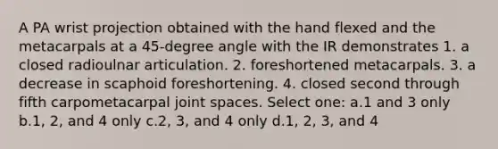 A PA wrist projection obtained with the hand flexed and the metacarpals at a 45-degree angle with the IR demonstrates 1. a closed radioulnar articulation. 2. foreshortened metacarpals. 3. a decrease in scaphoid foreshortening. 4. closed second through fifth carpometacarpal joint spaces. Select one: a.1 and 3 only b.1, 2, and 4 only c.2, 3, and 4 only d.1, 2, 3, and 4