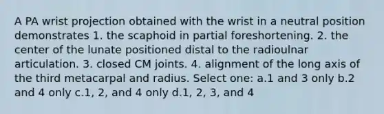 A PA wrist projection obtained with the wrist in a neutral position demonstrates 1. the scaphoid in partial foreshortening. 2. the center of the lunate positioned distal to the radioulnar articulation. 3. closed CM joints. 4. alignment of the long axis of the third metacarpal and radius. Select one: a.1 and 3 only b.2 and 4 only c.1, 2, and 4 only d.1, 2, 3, and 4