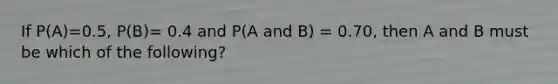 If P(A)=0.5, P(B)= 0.4 and P(A and B) = 0.70, then A and B must be which of the following?