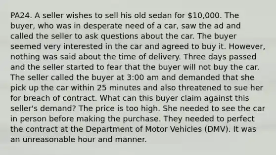 PA24. A seller wishes to sell his old sedan for 10,000. The buyer, who was in desperate need of a car, saw the ad and called the seller to ask questions about the car. The buyer seemed very interested in the car and agreed to buy it. However, nothing was said about the time of delivery. Three days passed and the seller started to fear that the buyer will not buy the car. The seller called the buyer at 3:00 am and demanded that she pick up the car within 25 minutes and also threatened to sue her for breach of contract. What can this buyer claim against this seller's demand? The price is too high. She needed to see the car in person before making the purchase. They needed to perfect the contract at the Department of Motor Vehicles (DMV). It was an unreasonable hour and manner.