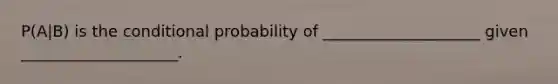 P(A|B) is the conditional probability of ____________________ given ____________________.