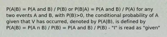 P(A|B) = P(A and B) / P(B) or P(B|A) = P(A and B) / P(A) for any two events A and B, with P(B)>0, the <a href='https://www.questionai.com/knowledge/kgG95TLSMo-conditional-probability' class='anchor-knowledge'>conditional probability</a> of A given that V has occurred, denoted by P(A|B), is defined by P(A|B) = P(A n B) / P(B) = P(A and B) / P(B) - "I" is read as "given"