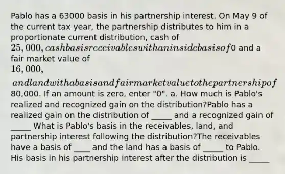 Pablo has a 63000 basis in his partnership interest. On May 9 of the current tax year, the partnership distributes to him in a proportionate current distribution, cash of 25,000, cash basis receivables with an inside basis of0 and a fair market value of 16,000, and land with a basis and fair market value to the partnership of80,000. If an amount is zero, enter "0". a. How much is Pablo's realized and recognized gain on the distribution?Pablo has a realized gain on the distribution of _____ and a recognized gain of _____ What is Pablo's basis in the receivables, land, and partnership interest following the distribution?The receivables have a basis of ____ and the land has a basis of _____ to Pablo. His basis in his partnership interest after the distribution is _____