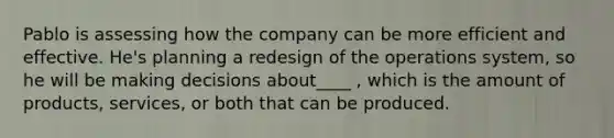 Pablo is assessing how the company can be more efficient and effective. He's planning a redesign of the operations system, so he will be making decisions about____ , which is the amount of products, services, or both that can be produced.