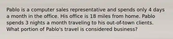 Pablo is a computer sales representative and spends only 4 days a month in the office. His office is 18 miles from home. Pablo spends 3 nights a month traveling to his out-of-town clients. What portion of Pablo's travel is considered business?