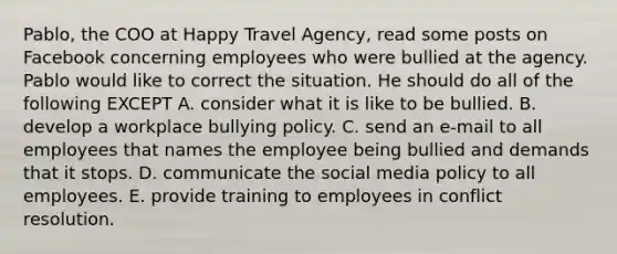 Pablo, the COO at Happy Travel Agency, read some posts on Facebook concerning employees who were bullied at the agency. Pablo would like to correct the situation. He should do all of the following EXCEPT A. consider what it is like to be bullied. B. develop a workplace bullying policy. C. send an e-mail to all employees that names the employee being bullied and demands that it stops. D. communicate the social media policy to all employees. E. provide training to employees in conflict resolution.