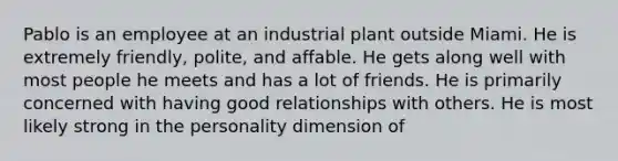 Pablo is an employee at an industrial plant outside Miami. He is extremely friendly, polite, and affable. He gets along well with most people he meets and has a lot of friends. He is primarily concerned with having good relationships with others. He is most likely strong in the personality dimension of