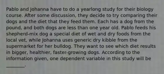 Pablo and Johanna have to do a yearlong study for their biology course. After some discussion, they decide to try comparing their dogs and the diet that they feed them. Each has a dog from the pound, and both dogs are <a href='https://www.questionai.com/knowledge/k7BtlYpAMX-less-than' class='anchor-knowledge'>less than</a> one year old. Pablo feeds his shepherd-mix dog a special diet of wet and dry foods from the local vet, while Johanna uses generic dry kibble from the supermarket for her bulldog. They want to see which diet results in bigger, healthier, faster-growing dogs. According to the information given, one dependent variable in this study will be ________.