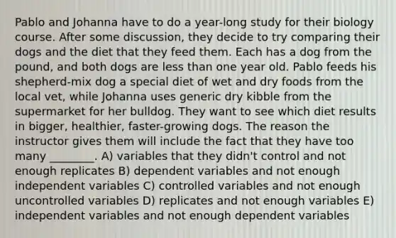 Pablo and Johanna have to do a year-long study for their biology course. After some discussion, they decide to try comparing their dogs and the diet that they feed them. Each has a dog from the pound, and both dogs are less than one year old. Pablo feeds his shepherd-mix dog a special diet of wet and dry foods from the local vet, while Johanna uses generic dry kibble from the supermarket for her bulldog. They want to see which diet results in bigger, healthier, faster-growing dogs. The reason the instructor gives them will include the fact that they have too many ________. A) variables that they didn't control and not enough replicates B) dependent variables and not enough independent variables C) controlled variables and not enough uncontrolled variables D) replicates and not enough variables E) independent variables and not enough dependent variables