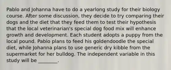 Pablo and Johanna have to do a yearlong study for their biology course. After some discussion, they decide to try comparing their dogs and the diet that they feed them to test their hypothesis that the local veterinarian's special dog food mix will enhance growth and development. Each student adopts a puppy from the local pound. Pablo plans to feed his goldendoodle the special diet, while Johanna plans to use generic dry kibble from the supermarket for her bulldog. The independent variable in this study will be ________.