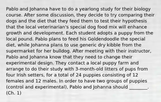 Pablo and Johanna have to do a yearlong study for their biology course. After some discussion, they decide to try comparing their dogs and the diet that they feed them to test their hypothesis that the local veterinarian's special dog food mix will enhance growth and development. Each student adopts a puppy from the local pound. Pablo plans to feed his Goldendoodle the special diet, while Johanna plans to use generic dry kibble from the supermarket for her bulldog. After meeting with their instructor, Pablo and Johanna know that they need to change their experimental design. They contact a local puppy farm and arrange to do their study with 3-month-old litters of pups from four Irish setters, for a total of 24 puppies consisting of 12 females and 12 males. In order to have two groups of puppies (control and experimental), Pablo and Johanna should ________. (Ch. 1)