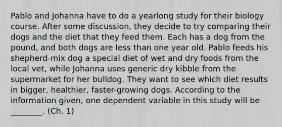 Pablo and Johanna have to do a yearlong study for their biology course. After some discussion, they decide to try comparing their dogs and the diet that they feed them. Each has a dog from the pound, and both dogs are less than one year old. Pablo feeds his shepherd-mix dog a special diet of wet and dry foods from the local vet, while Johanna uses generic dry kibble from the supermarket for her bulldog. They want to see which diet results in bigger, healthier, faster-growing dogs. According to the information given, one dependent variable in this study will be ________. (Ch. 1)