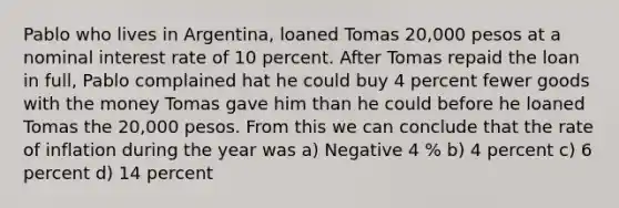 Pablo who lives in Argentina, loaned Tomas 20,000 pesos at a nominal interest rate of 10 percent. After Tomas repaid the loan in full, Pablo complained hat he could buy 4 percent fewer goods with the money Tomas gave him than he could before he loaned Tomas the 20,000 pesos. From this we can conclude that the rate of inflation during the year was a) Negative 4 % b) 4 percent c) 6 percent d) 14 percent