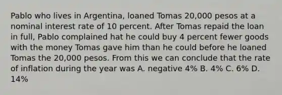 Pablo who lives in Argentina, loaned Tomas 20,000 pesos at a nominal interest rate of 10 percent. After Tomas repaid the loan in full, Pablo complained hat he could buy 4 percent fewer goods with the money Tomas gave him than he could before he loaned Tomas the 20,000 pesos. From this we can conclude that the rate of inflation during the year was A. negative 4% B. 4% C. 6% D. 14%