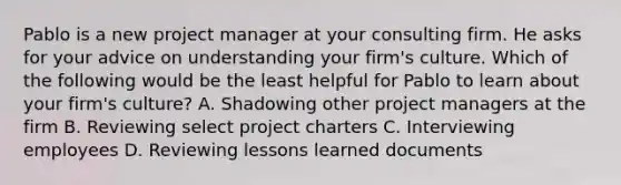 Pablo is a new project manager at your consulting firm. He asks for your advice on understanding your firm's culture. Which of the following would be the least helpful for Pablo to learn about your firm's culture? A. Shadowing other project managers at the firm B. Reviewing select project charters C. Interviewing employees D. Reviewing lessons learned documents