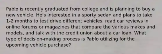 Pablo is recently graduated from college and is planning to buy a new vehicle. He's interested in a sporty sedan and plans to take 1-2 months to test drive different vehicles, read car reviews in online forums or magazines that compare the various makes and models, and talk with the credit union about a car loan. What type of decision-making process is Pablo utilizing for the upcoming vehicle purchase?