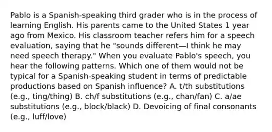 Pablo is a Spanish-speaking third grader who is in the process of learning English. His parents came to the United States 1 year ago from Mexico. His classroom teacher refers him for a speech evaluation, saying that he "sounds different—I think he may need speech therapy." When you evaluate Pablo's speech, you hear the following patterns. Which one of them would not be typical for a Spanish-speaking student in terms of predictable productions based on Spanish influence? A. t/th substitutions (e.g., ting/thing) B. ch/f substitutions (e.g., chan/fan) C. a/ae substitutions (e.g., block/black) D. Devoicing of final consonants (e.g., luff/love)