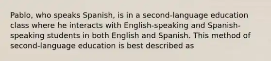 Pablo, who speaks Spanish, is in a second-language education class where he interacts with English-speaking and Spanish-speaking students in both English and Spanish. This method of second-language education is best described as