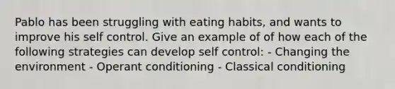 Pablo has been struggling with eating habits, and wants to improve his self control. Give an example of of how each of the following strategies can develop self control: - Changing the environment - Operant conditioning - Classical conditioning