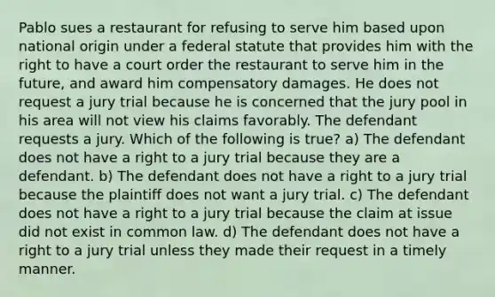 Pablo sues a restaurant for refusing to serve him based upon national origin under a federal statute that provides him with the right to have a court order the restaurant to serve him in the future, and award him compensatory damages. He does not request a jury trial because he is concerned that the jury pool in his area will not view his claims favorably. The defendant requests a jury. Which of the following is true? a) The defendant does not have a right to a jury trial because they are a defendant. b) The defendant does not have a right to a jury trial because the plaintiff does not want a jury trial. c) The defendant does not have a right to a jury trial because the claim at issue did not exist in common law. d) The defendant does not have a right to a jury trial unless they made their request in a timely manner.