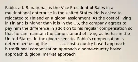 Pablo, a U.S. national, is the Vice President of Sales in a multinational enterprise in the United States. He is asked to relocated to Finland on a global assignment. As the cost of living in Finland is higher than it is in the US, the company agrees to pay him the difference in addition to his regular compensation so that he can maintain the same stanard of living as he has in the United States. In the given scenario, Pablo's compensation is determined using the ______. a. host -country based approach b.traditional compensation approach c.home-country based approach d. global market approach