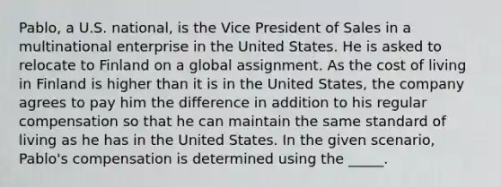 Pablo, a U.S. national, is the Vice President of Sales in a multinational enterprise in the United States. He is asked to relocate to Finland on a global assignment. As the cost of living in Finland is higher than it is in the United States, the company agrees to pay him the difference in addition to his regular compensation so that he can maintain the same standard of living as he has in the United States. In the given scenario, Pablo's compensation is determined using the _____.