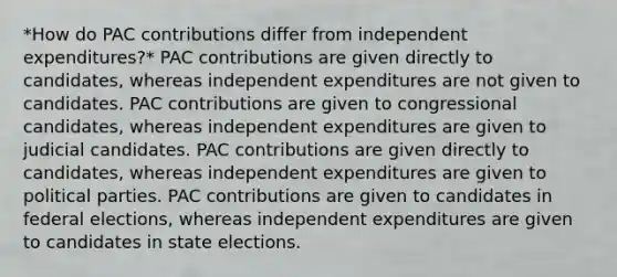 *How do PAC contributions differ from independent expenditures?* PAC contributions are given directly to candidates, whereas independent expenditures are not given to candidates. PAC contributions are given to congressional candidates, whereas independent expenditures are given to judicial candidates. PAC contributions are given directly to candidates, whereas independent expenditures are given to political parties. PAC contributions are given to candidates in federal elections, whereas independent expenditures are given to candidates in state elections.