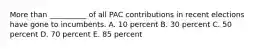 More than __________ of all PAC contributions in recent elections have gone to incumbents. A. 10 percent B. 30 percent C. 50 percent D. 70 percent E. 85 percent