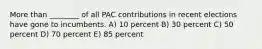 More than ________ of all PAC contributions in recent elections have gone to incumbents. A) 10 percent B) 30 percent C) 50 percent D) 70 percent E) 85 percent