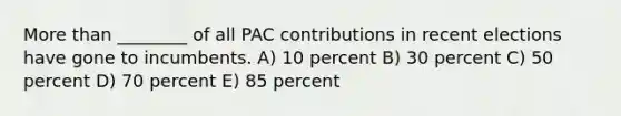 More than ________ of all PAC contributions in recent elections have gone to incumbents. A) 10 percent B) 30 percent C) 50 percent D) 70 percent E) 85 percent